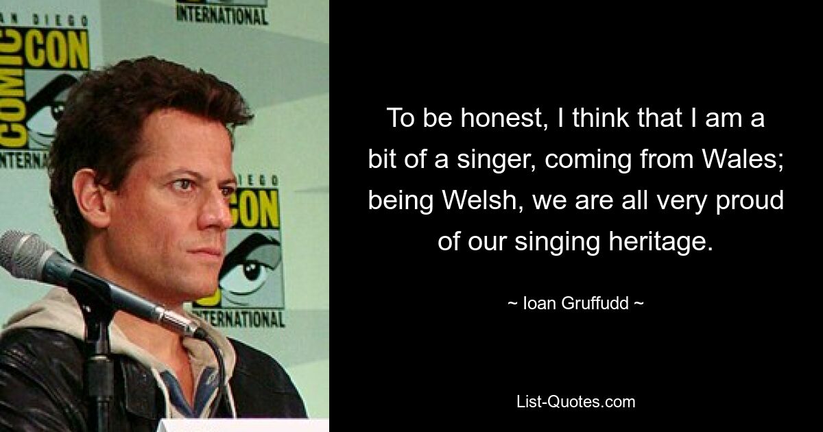 To be honest, I think that I am a bit of a singer, coming from Wales; being Welsh, we are all very proud of our singing heritage. — © Ioan Gruffudd