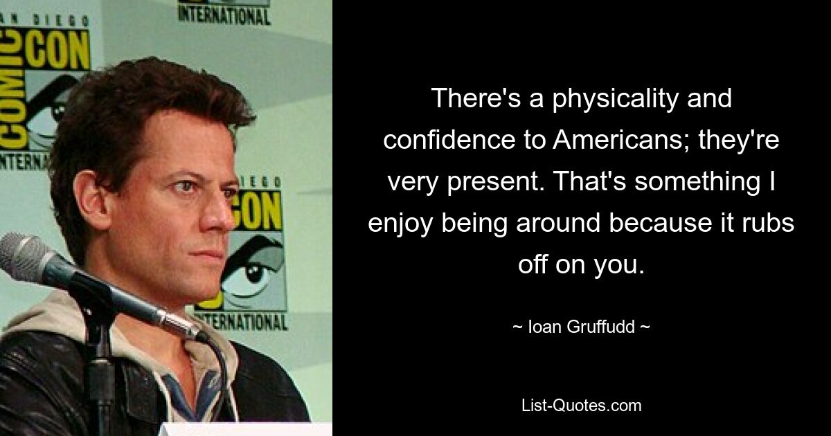 There's a physicality and confidence to Americans; they're very present. That's something I enjoy being around because it rubs off on you. — © Ioan Gruffudd