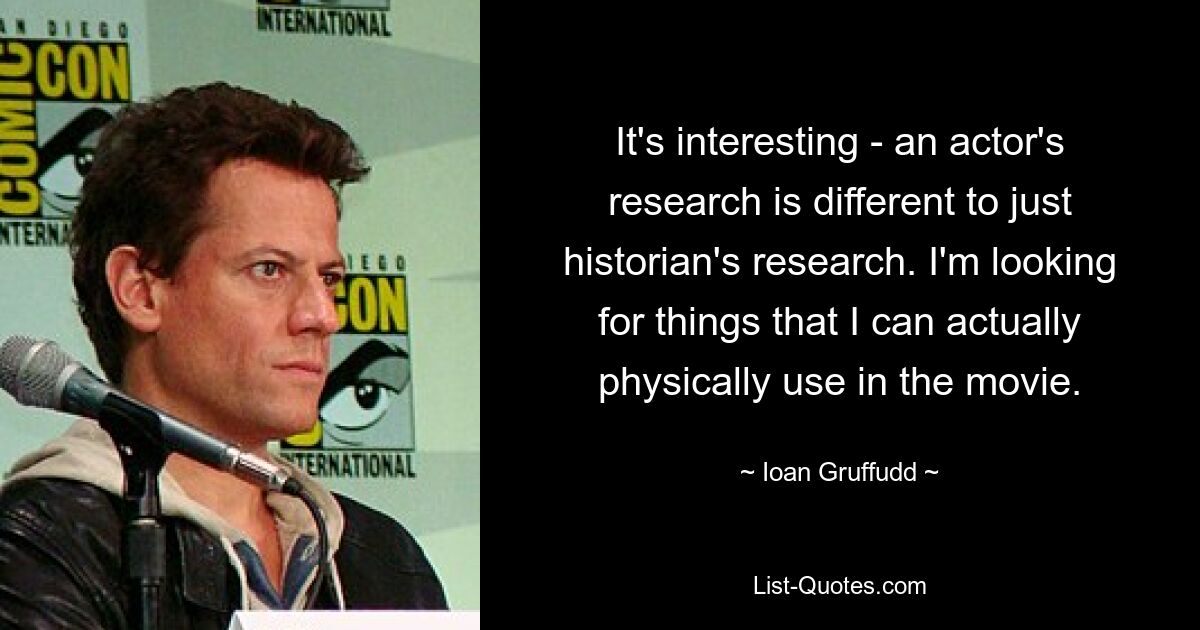 It's interesting - an actor's research is different to just historian's research. I'm looking for things that I can actually physically use in the movie. — © Ioan Gruffudd