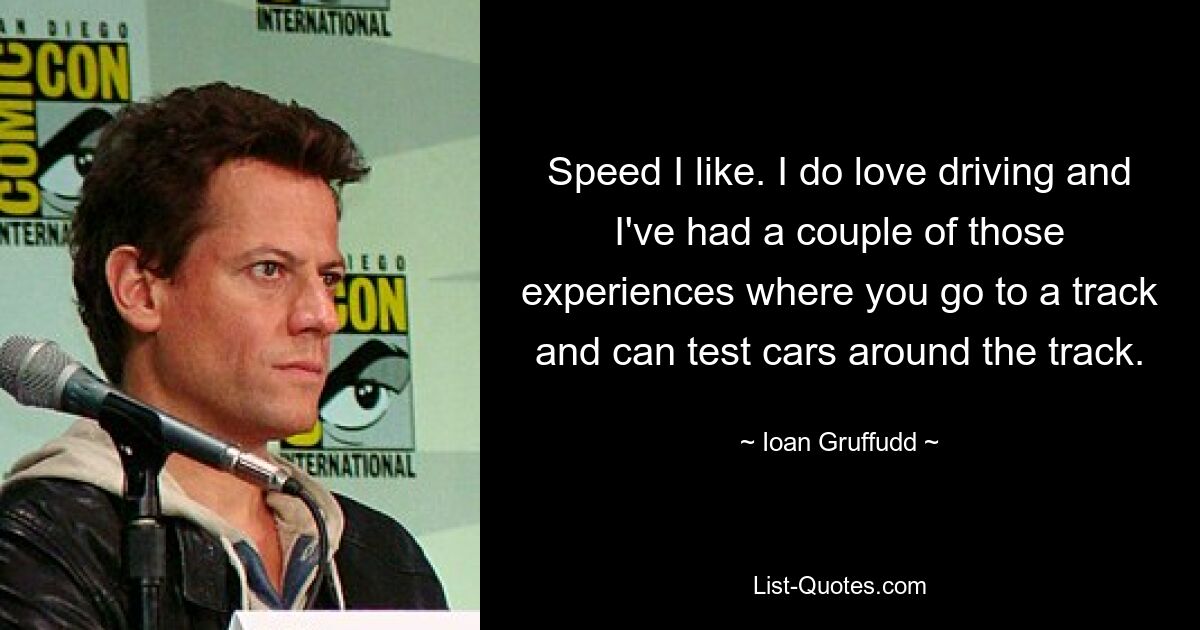 Speed I like. I do love driving and I've had a couple of those experiences where you go to a track and can test cars around the track. — © Ioan Gruffudd