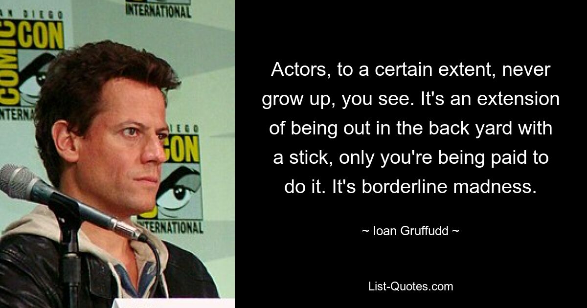 Actors, to a certain extent, never grow up, you see. It's an extension of being out in the back yard with a stick, only you're being paid to do it. It's borderline madness. — © Ioan Gruffudd