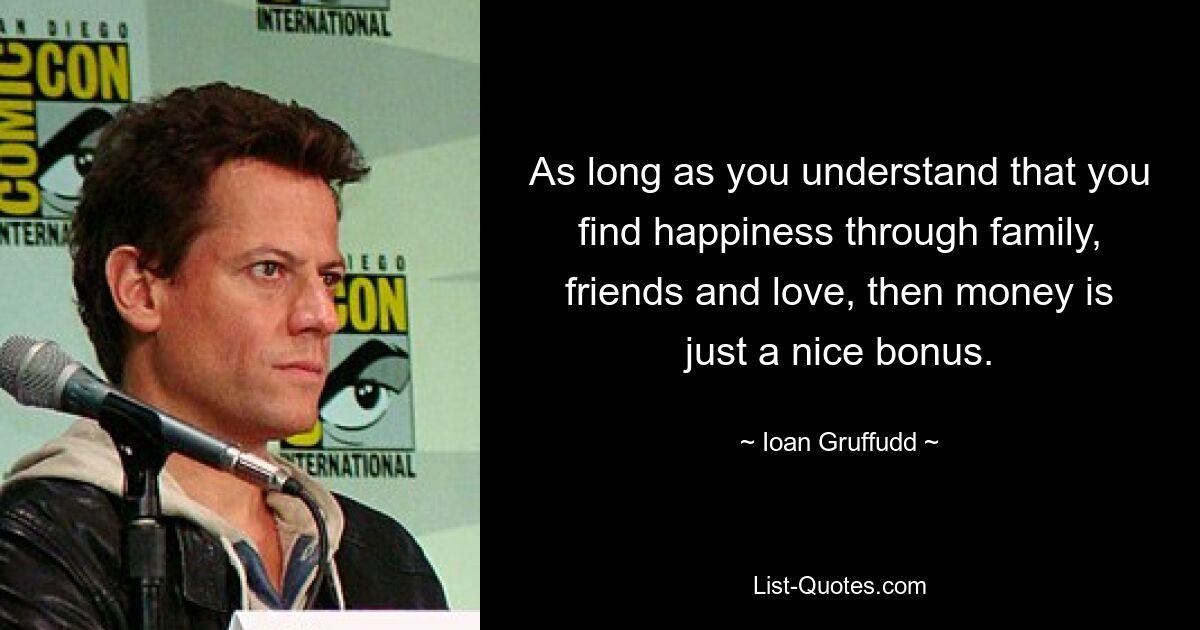 As long as you understand that you find happiness through family, friends and love, then money is just a nice bonus. — © Ioan Gruffudd