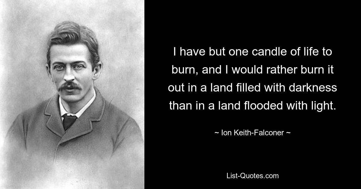 I have but one candle of life to burn, and I would rather burn it out in a land filled with darkness than in a land flooded with light. — © Ion Keith-Falconer