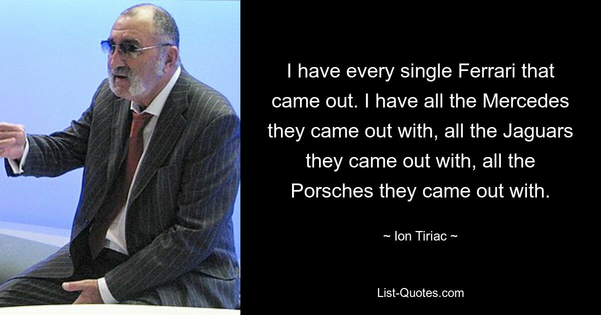 I have every single Ferrari that came out. I have all the Mercedes they came out with, all the Jaguars they came out with, all the Porsches they came out with. — © Ion Tiriac