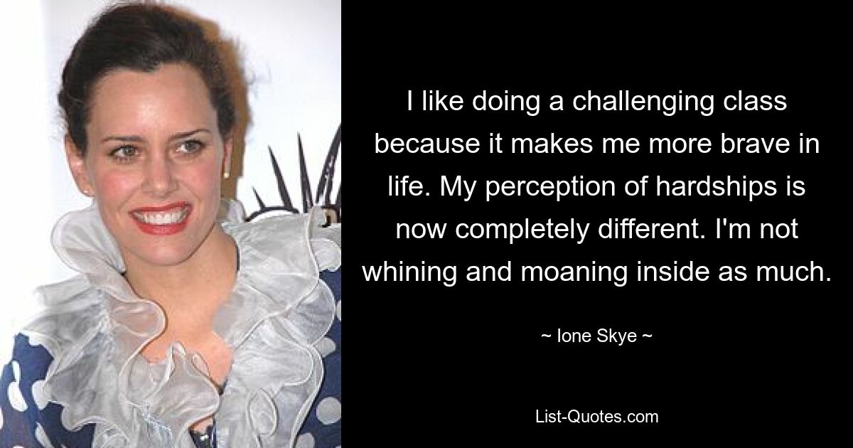 I like doing a challenging class because it makes me more brave in life. My perception of hardships is now completely different. I'm not whining and moaning inside as much. — © Ione Skye