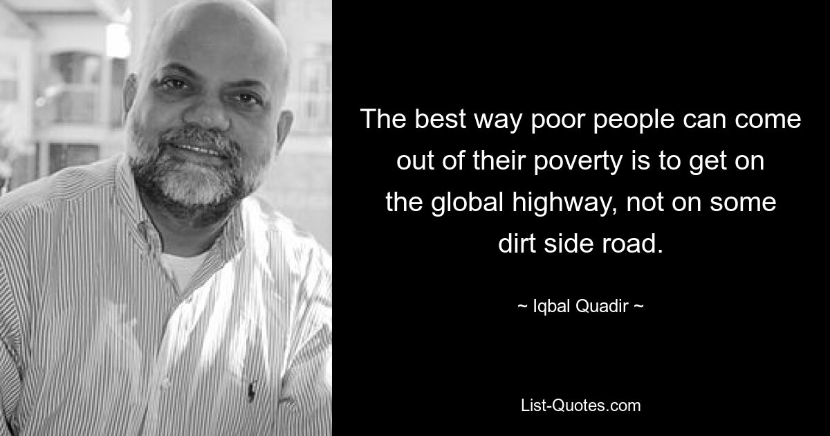 The best way poor people can come out of their poverty is to get on the global highway, not on some dirt side road. — © Iqbal Quadir