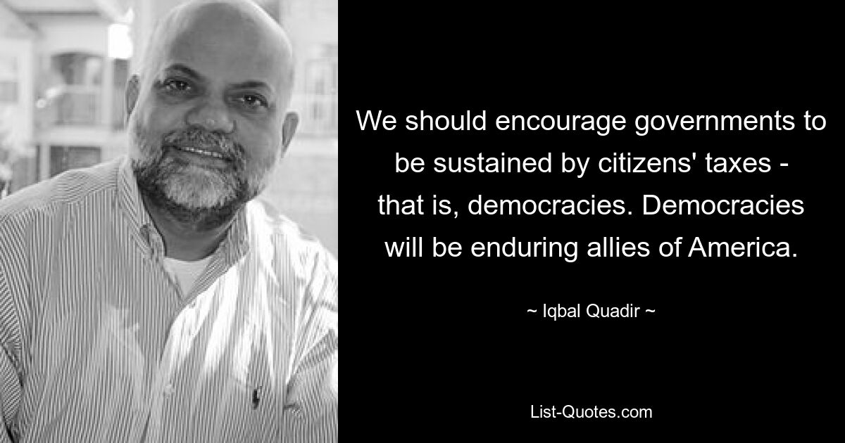 We should encourage governments to be sustained by citizens' taxes - that is, democracies. Democracies will be enduring allies of America. — © Iqbal Quadir