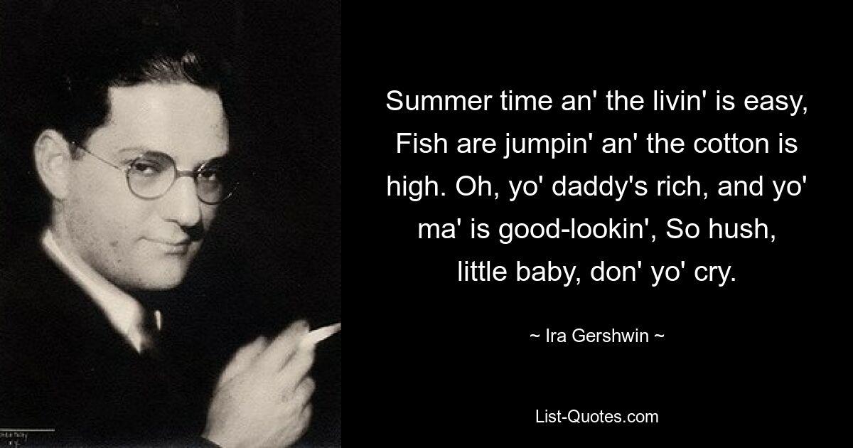 Summer time an' the livin' is easy, Fish are jumpin' an' the cotton is high. Oh, yo' daddy's rich, and yo' ma' is good-lookin', So hush, little baby, don' yo' cry. — © Ira Gershwin