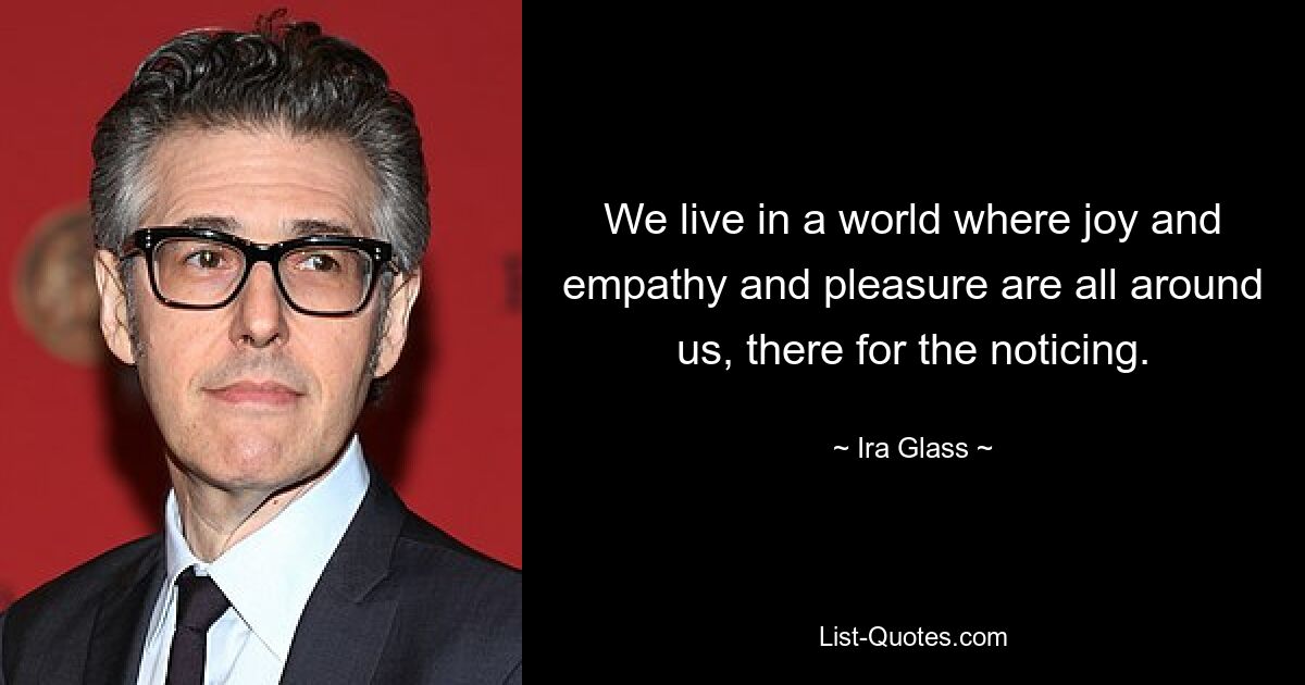 We live in a world where joy and empathy and pleasure are all around us, there for the noticing. — © Ira Glass