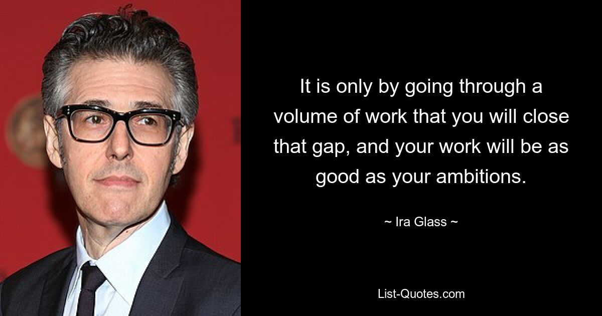 It is only by going through a volume of work that you will close that gap, and your work will be as good as your ambitions. — © Ira Glass