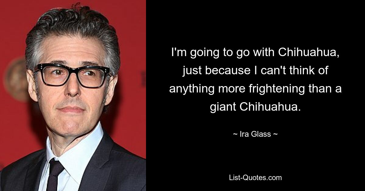 I'm going to go with Chihuahua, just because I can't think of anything more frightening than a giant Chihuahua. — © Ira Glass