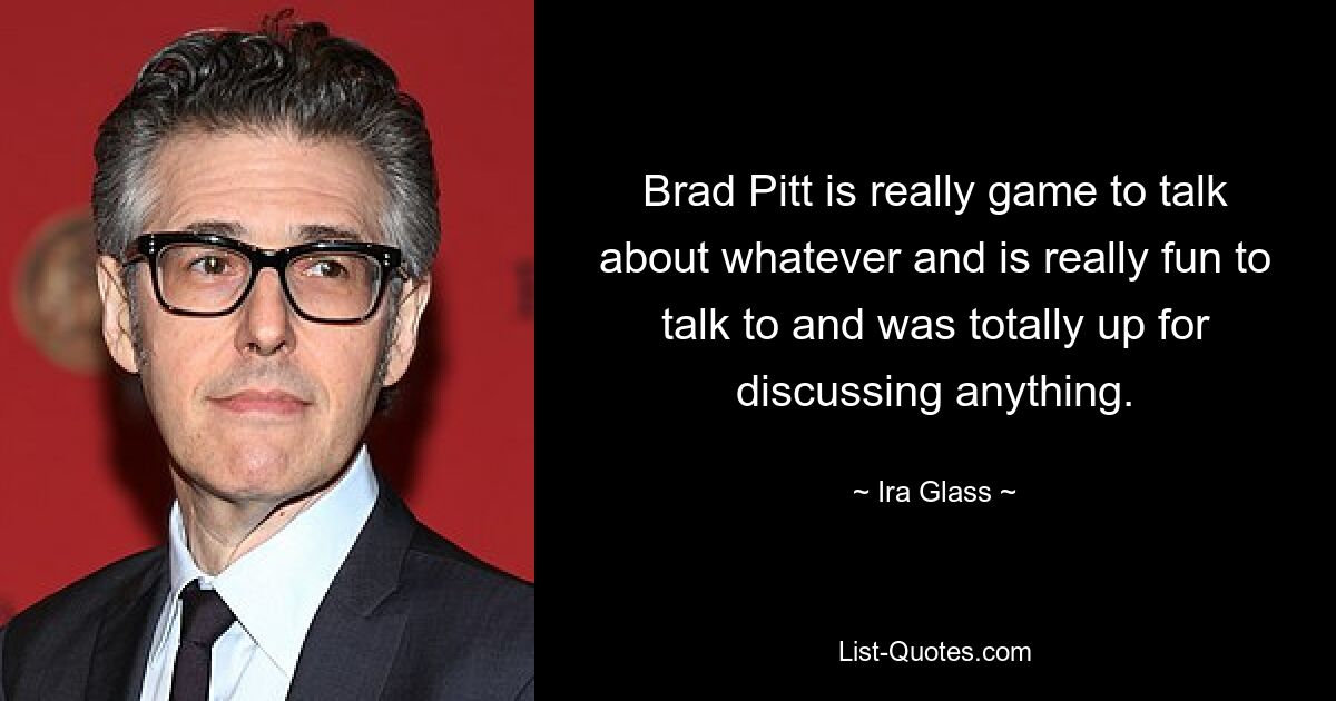 Brad Pitt is really game to talk about whatever and is really fun to talk to and was totally up for discussing anything. — © Ira Glass