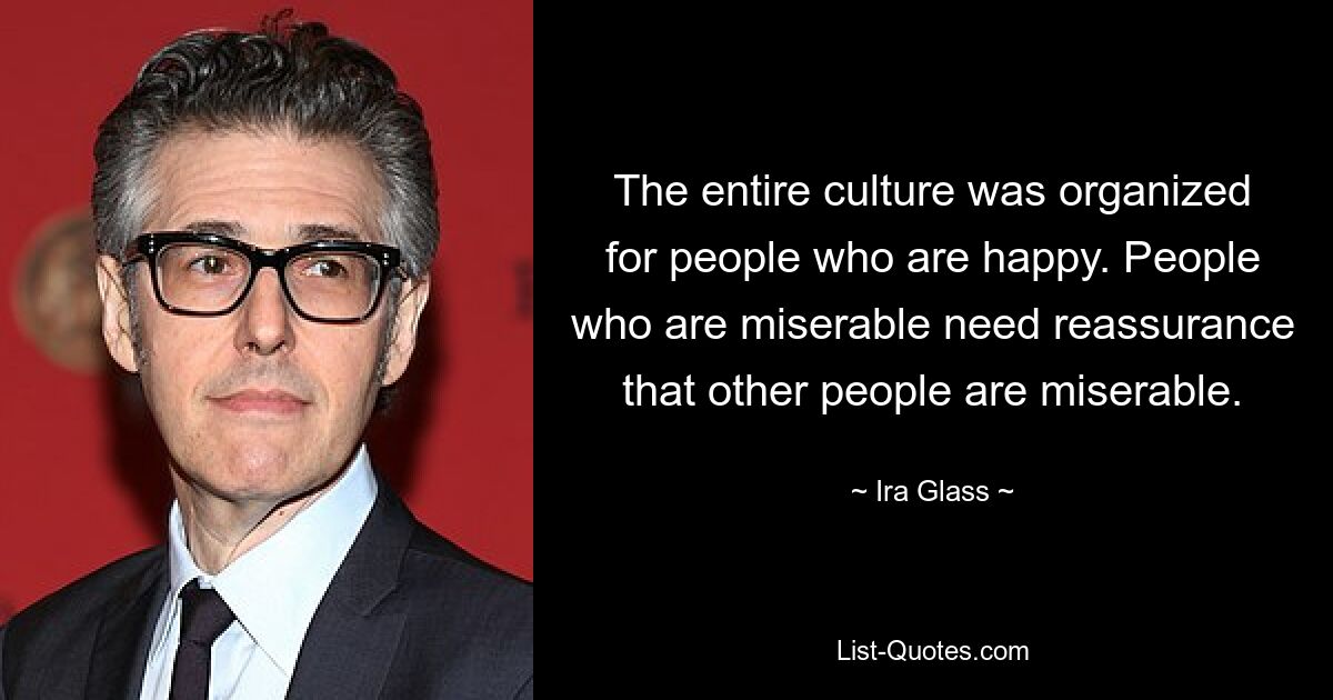 The entire culture was organized for people who are happy. People who are miserable need reassurance that other people are miserable. — © Ira Glass