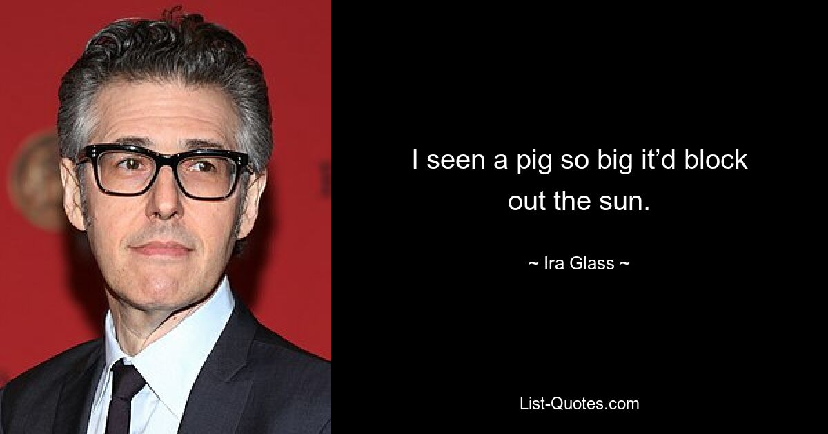 I seen a pig so big it’d block out the sun. — © Ira Glass