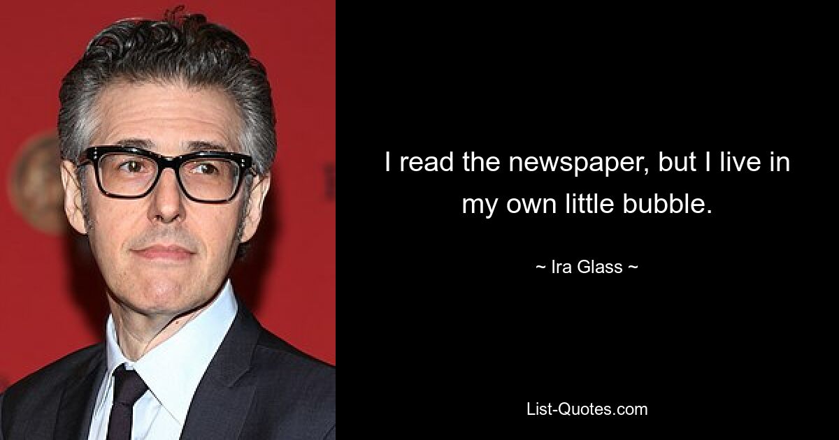 I read the newspaper, but I live in my own little bubble. — © Ira Glass