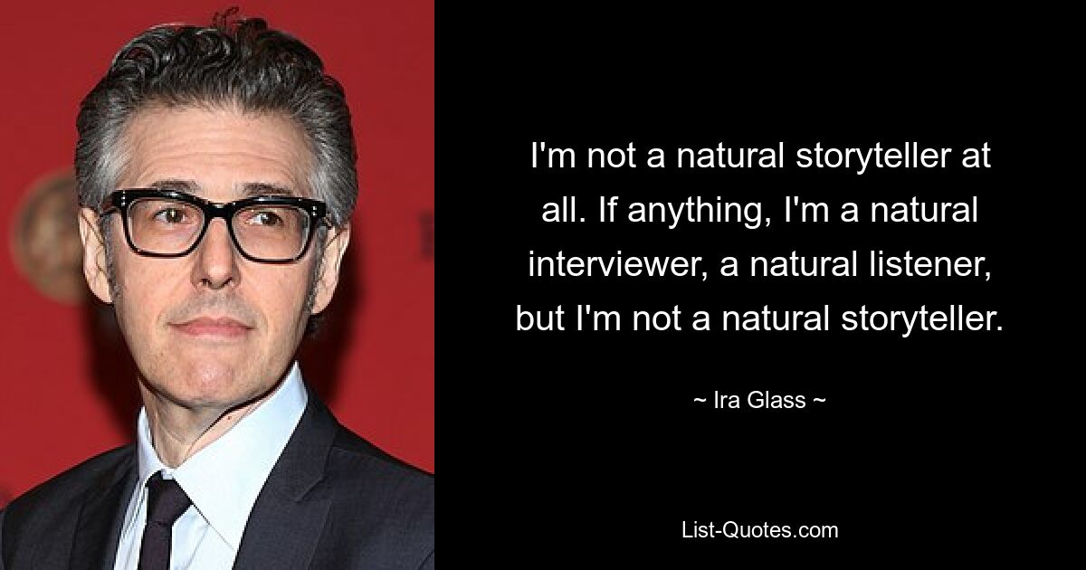 I'm not a natural storyteller at all. If anything, I'm a natural interviewer, a natural listener, but I'm not a natural storyteller. — © Ira Glass