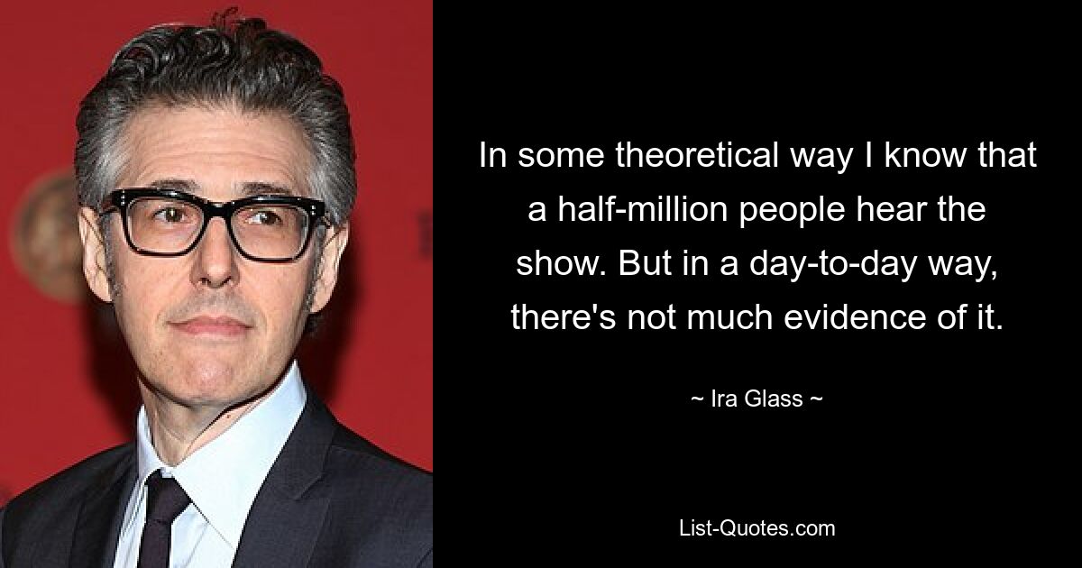 In some theoretical way I know that a half-million people hear the show. But in a day-to-day way, there's not much evidence of it. — © Ira Glass