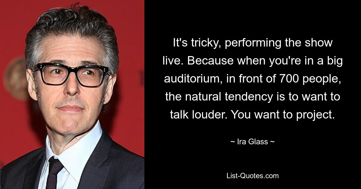 It's tricky, performing the show live. Because when you're in a big auditorium, in front of 700 people, the natural tendency is to want to talk louder. You want to project. — © Ira Glass