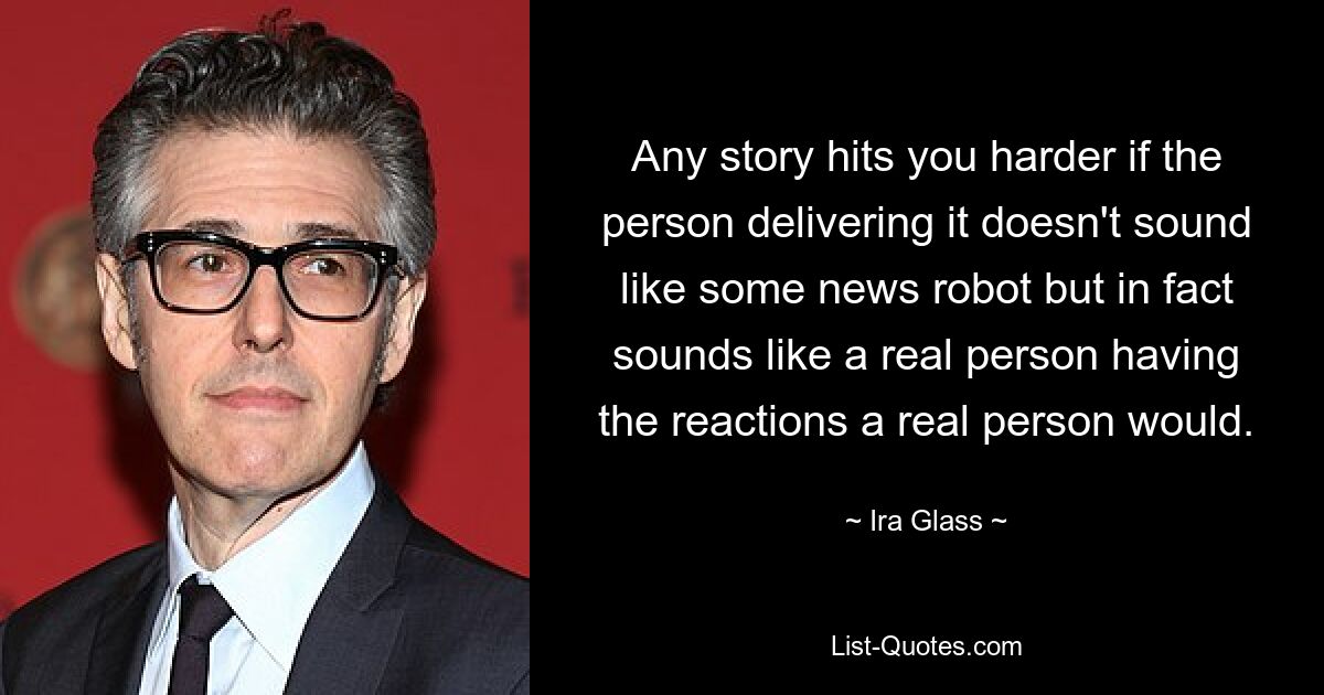 Any story hits you harder if the person delivering it doesn't sound like some news robot but in fact sounds like a real person having the reactions a real person would. — © Ira Glass