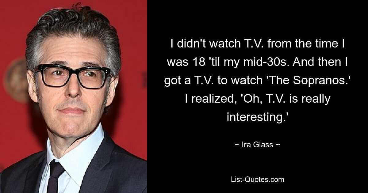 I didn't watch T.V. from the time I was 18 'til my mid-30s. And then I got a T.V. to watch 'The Sopranos.' I realized, 'Oh, T.V. is really interesting.' — © Ira Glass