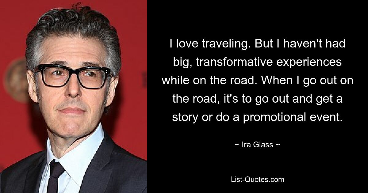 I love traveling. But I haven't had big, transformative experiences while on the road. When I go out on the road, it's to go out and get a story or do a promotional event. — © Ira Glass