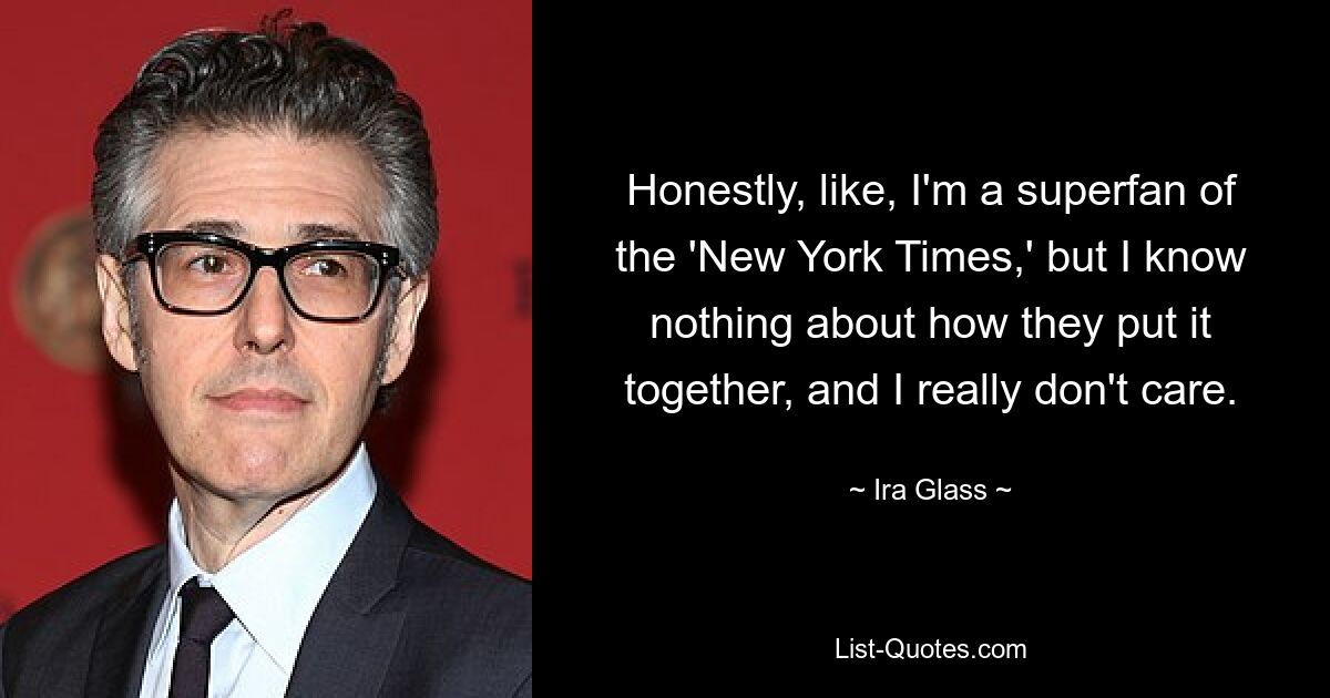 Honestly, like, I'm a superfan of the 'New York Times,' but I know nothing about how they put it together, and I really don't care. — © Ira Glass