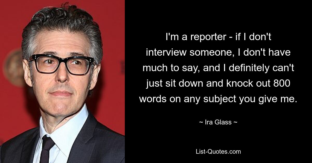 I'm a reporter - if I don't interview someone, I don't have much to say, and I definitely can't just sit down and knock out 800 words on any subject you give me. — © Ira Glass