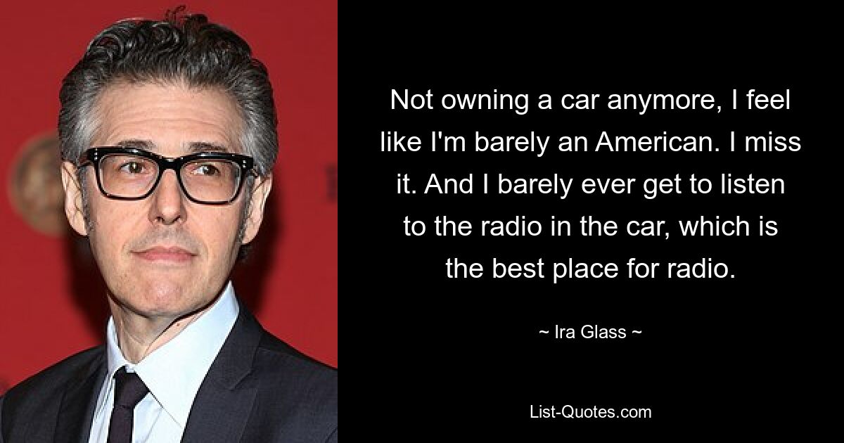 Not owning a car anymore, I feel like I'm barely an American. I miss it. And I barely ever get to listen to the radio in the car, which is the best place for radio. — © Ira Glass