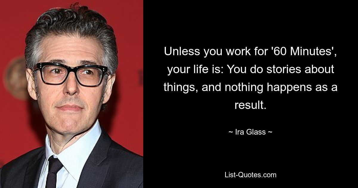 Unless you work for '60 Minutes', your life is: You do stories about things, and nothing happens as a result. — © Ira Glass