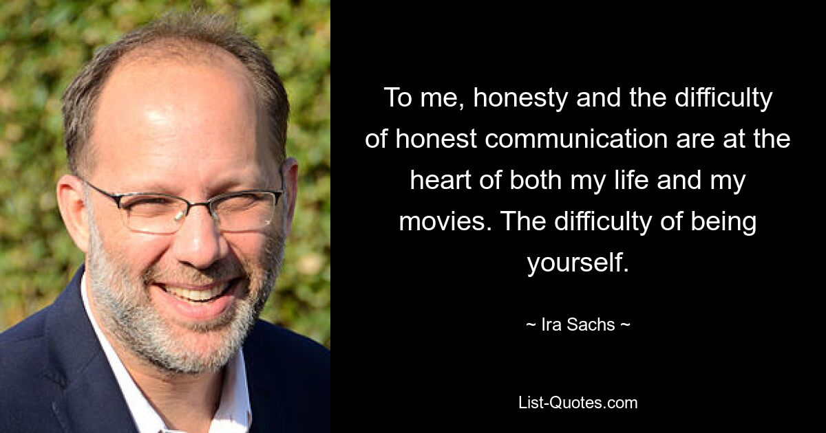 To me, honesty and the difficulty of honest communication are at the heart of both my life and my movies. The difficulty of being yourself. — © Ira Sachs