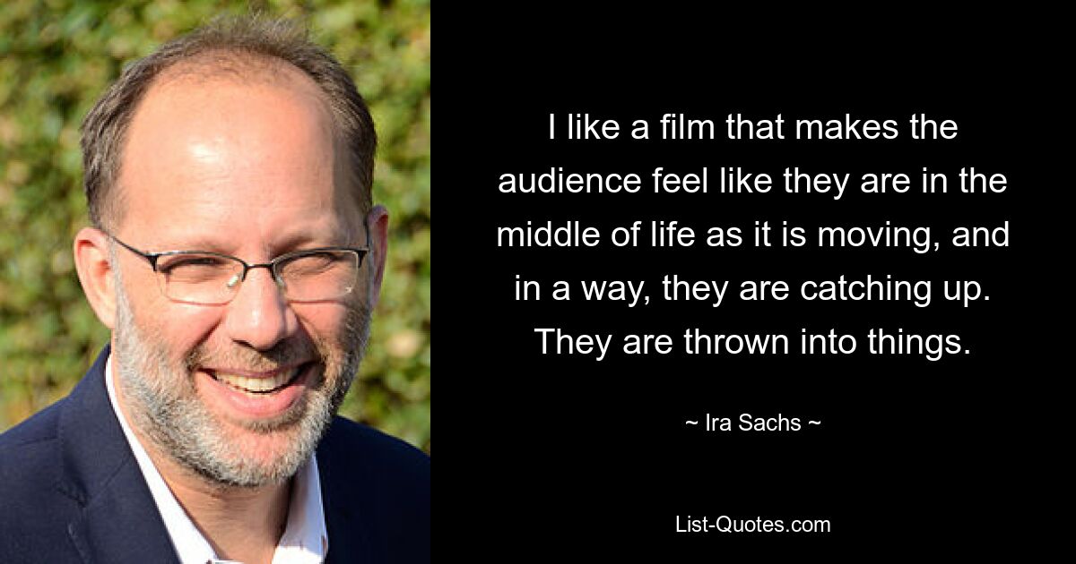 I like a film that makes the audience feel like they are in the middle of life as it is moving, and in a way, they are catching up. They are thrown into things. — © Ira Sachs