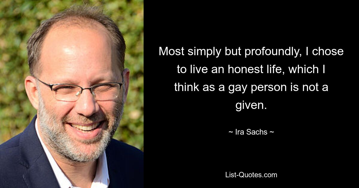 Most simply but profoundly, I chose to live an honest life, which I think as a gay person is not a given. — © Ira Sachs