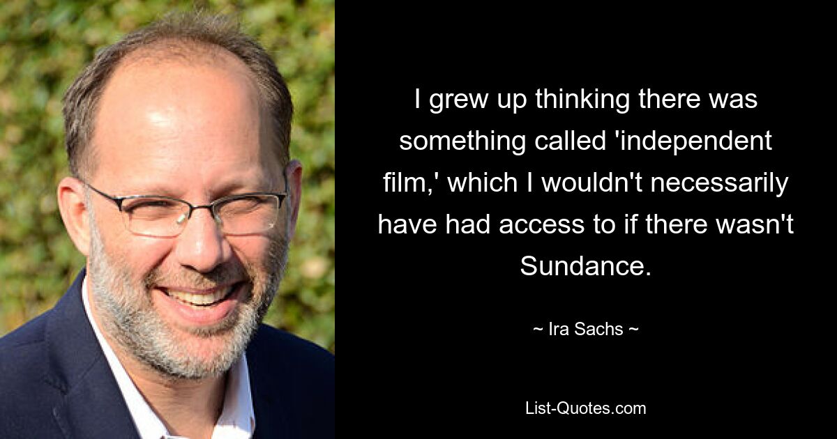 I grew up thinking there was something called 'independent film,' which I wouldn't necessarily have had access to if there wasn't Sundance. — © Ira Sachs