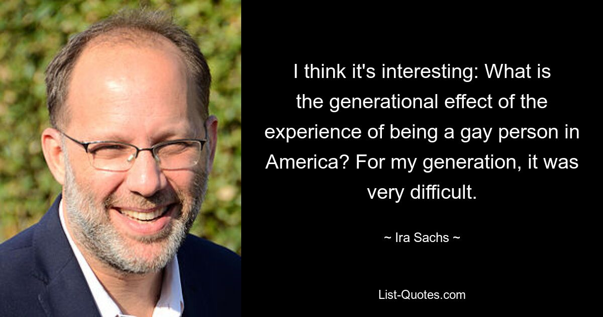 I think it's interesting: What is the generational effect of the experience of being a gay person in America? For my generation, it was very difficult. — © Ira Sachs