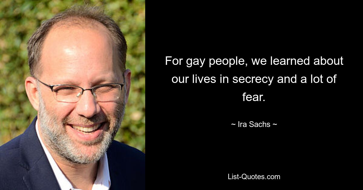 For gay people, we learned about our lives in secrecy and a lot of fear. — © Ira Sachs