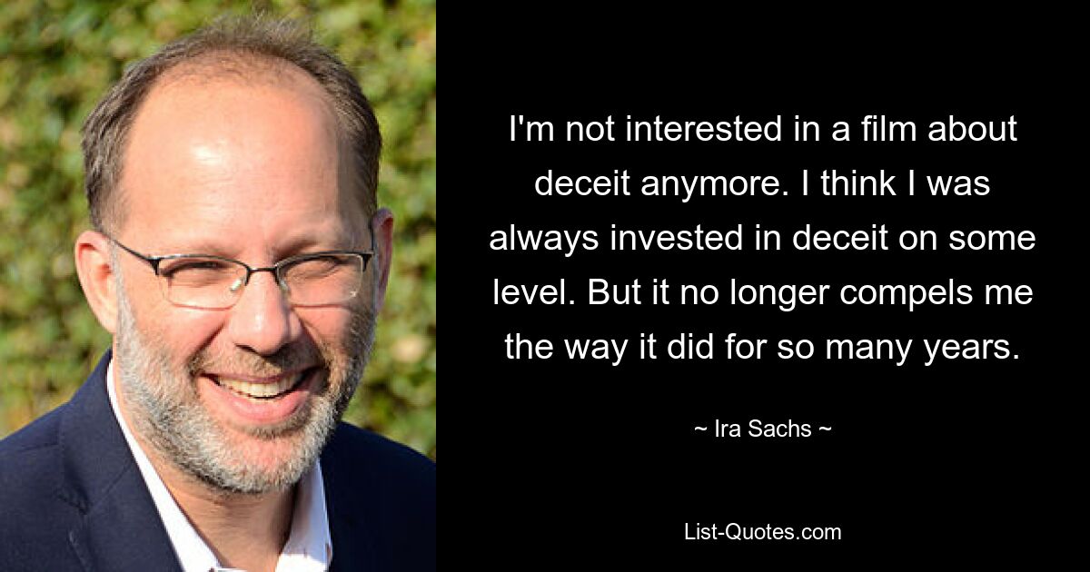 I'm not interested in a film about deceit anymore. I think I was always invested in deceit on some level. But it no longer compels me the way it did for so many years. — © Ira Sachs