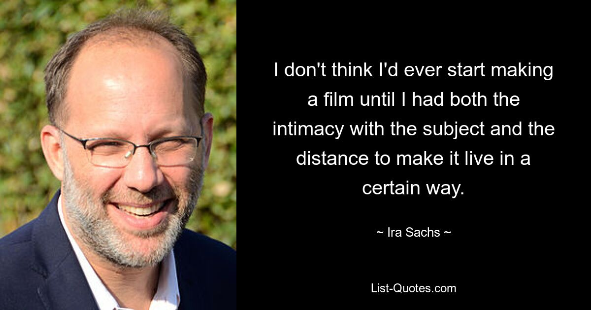 I don't think I'd ever start making a film until I had both the intimacy with the subject and the distance to make it live in a certain way. — © Ira Sachs