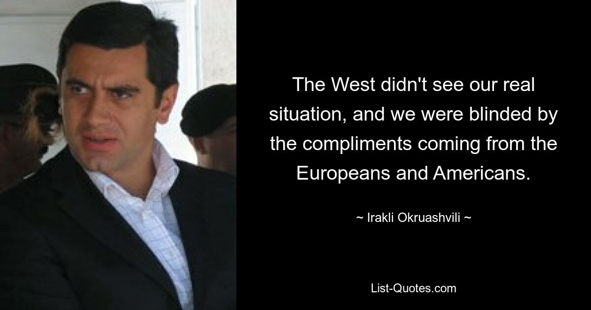 The West didn't see our real situation, and we were blinded by the compliments coming from the Europeans and Americans. — © Irakli Okruashvili