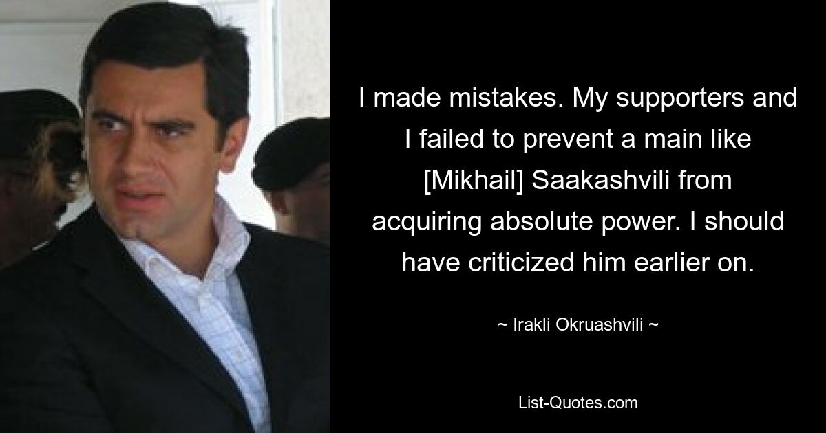 I made mistakes. My supporters and I failed to prevent a main like [Mikhail] Saakashvili from acquiring absolute power. I should have criticized him earlier on. — © Irakli Okruashvili