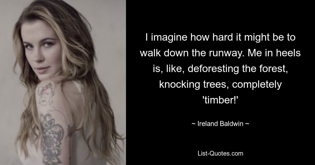 I imagine how hard it might be to walk down the runway. Me in heels is, like, deforesting the forest, knocking trees, completely 'timber!' — © Ireland Baldwin