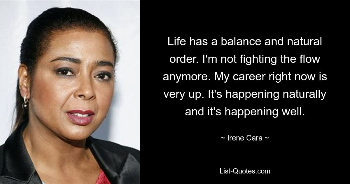 Life has a balance and natural order. I'm not fighting the flow anymore. My career right now is very up. It's happening naturally and it's happening well. — © Irene Cara