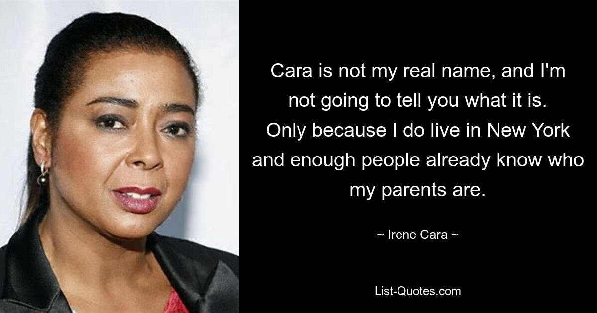 Cara is not my real name, and I'm not going to tell you what it is. Only because I do live in New York and enough people already know who my parents are. — © Irene Cara