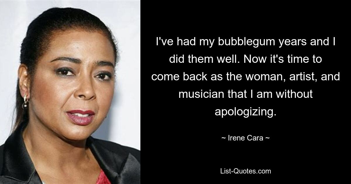 I've had my bubblegum years and I did them well. Now it's time to come back as the woman, artist, and musician that I am without apologizing. — © Irene Cara