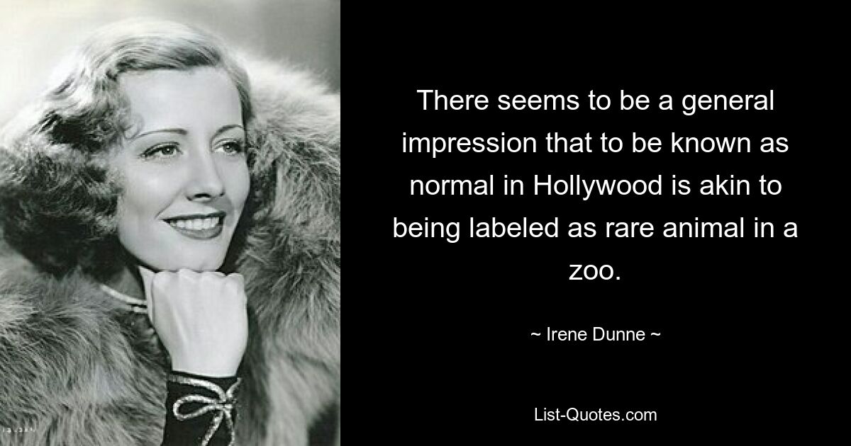 There seems to be a general impression that to be known as normal in Hollywood is akin to being labeled as rare animal in a zoo. — © Irene Dunne