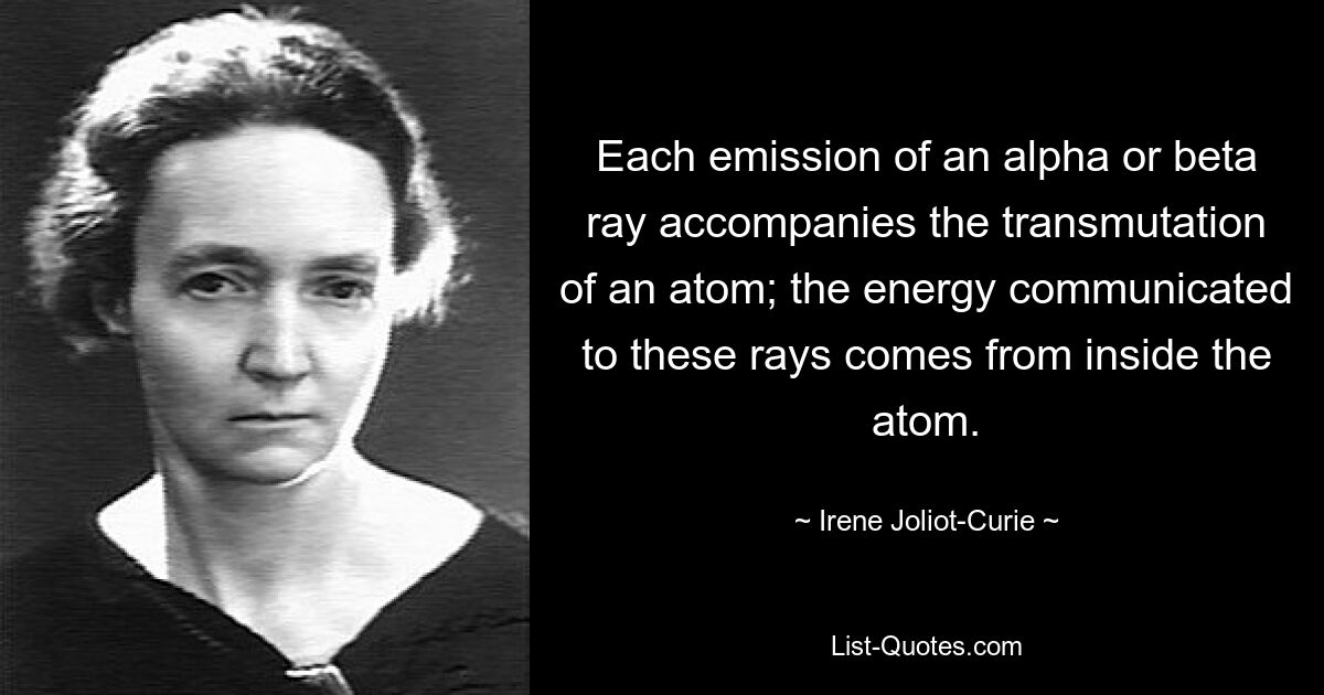 Each emission of an alpha or beta ray accompanies the transmutation of an atom; the energy communicated to these rays comes from inside the atom. — © Irene Joliot-Curie