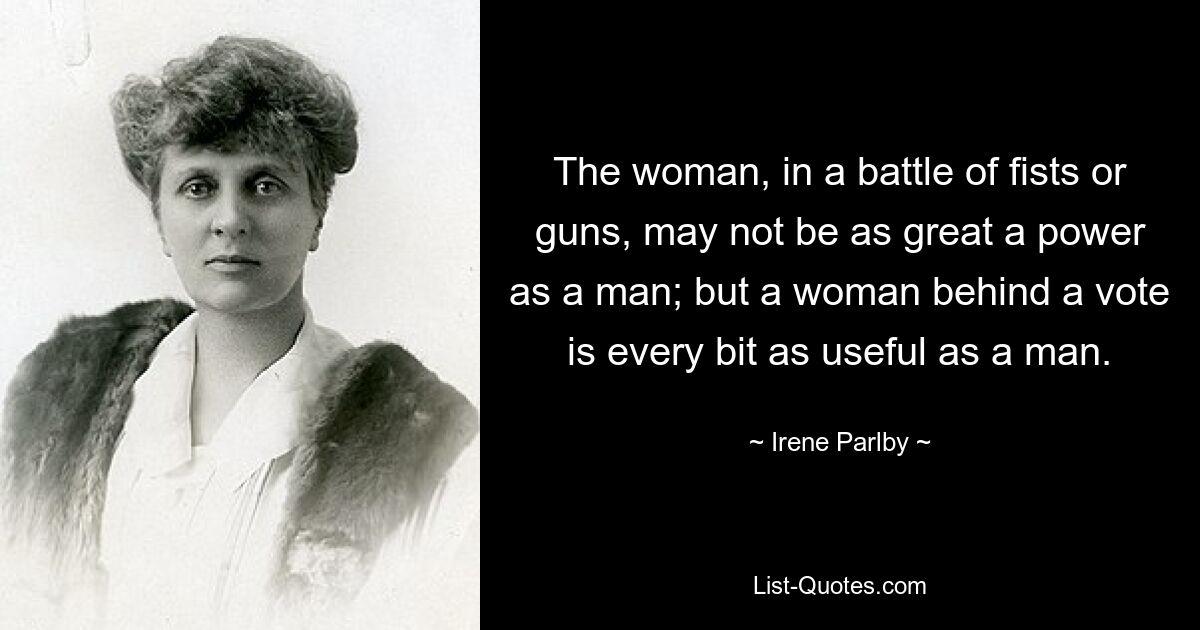 The woman, in a battle of fists or guns, may not be as great a power as a man; but a woman behind a vote is every bit as useful as a man. — © Irene Parlby