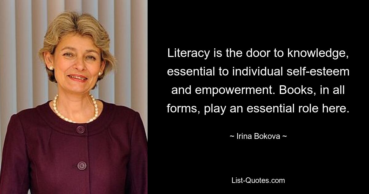 Literacy is the door to knowledge, essential to individual self-esteem and empowerment. Books, in all forms, play an essential role here. — © Irina Bokova