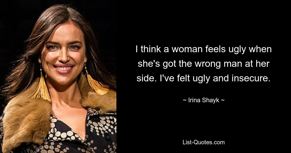 I think a woman feels ugly when she's got the wrong man at her side. I've felt ugly and insecure. — © Irina Shayk