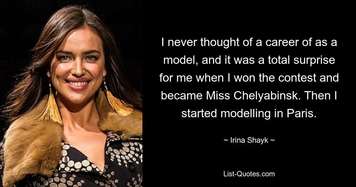 I never thought of a career of as a model, and it was a total surprise for me when I won the contest and became Miss Chelyabinsk. Then I started modelling in Paris. — © Irina Shayk