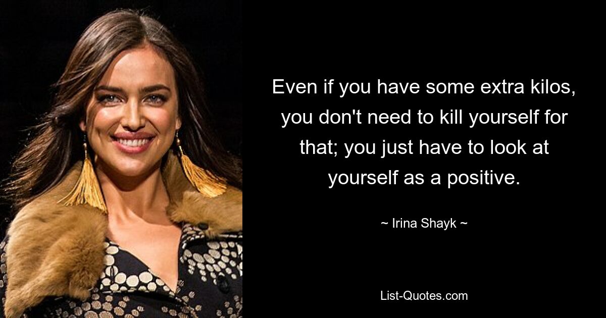 Even if you have some extra kilos, you don't need to kill yourself for that; you just have to look at yourself as a positive. — © Irina Shayk